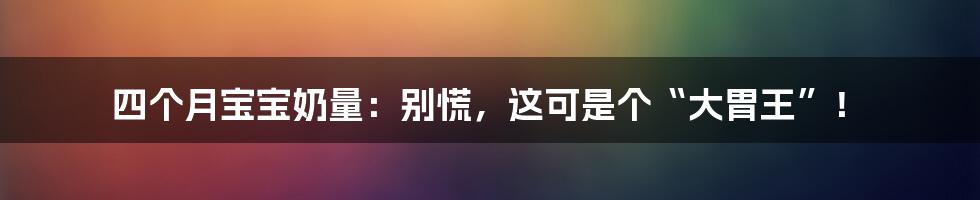 四个月宝宝奶量：别慌，这可是个“大胃王”！