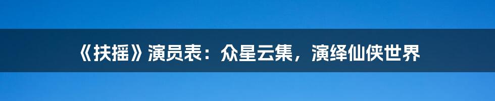 《扶摇》演员表：众星云集，演绎仙侠世界