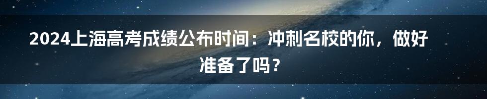 2024上海高考成绩公布时间：冲刺名校的你，做好准备了吗？