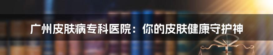 广州皮肤病专科医院：你的皮肤健康守护神