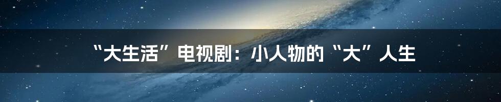 “大生活”电视剧：小人物的“大”人生