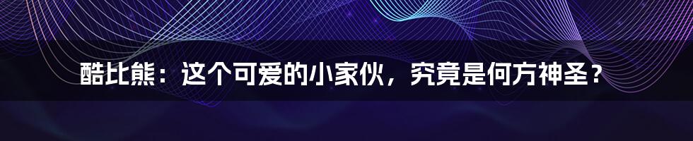 酷比熊：这个可爱的小家伙，究竟是何方神圣？