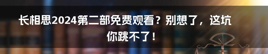 长相思2024第二部免费观看？别想了，这坑你跳不了！