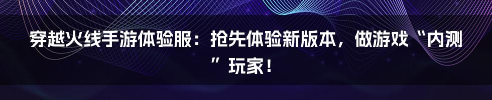 穿越火线手游体验服：抢先体验新版本，做游戏“内测”玩家！