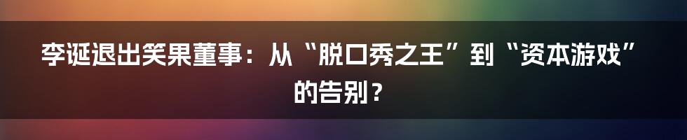 李诞退出笑果董事：从“脱口秀之王”到“资本游戏”的告别？