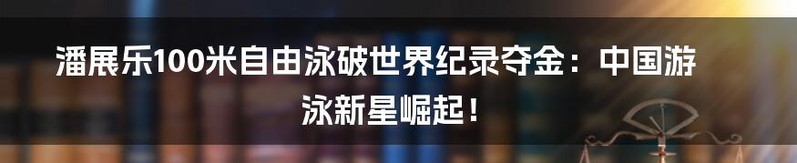 潘展乐100米自由泳破世界纪录夺金：中国游泳新星崛起！