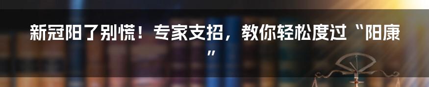 新冠阳了别慌！专家支招，教你轻松度过“阳康”