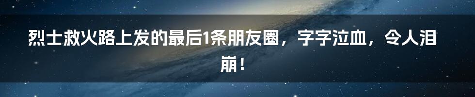 烈士救火路上发的最后1条朋友圈，字字泣血，令人泪崩！