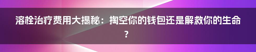 溶栓治疗费用大揭秘：掏空你的钱包还是解救你的生命？