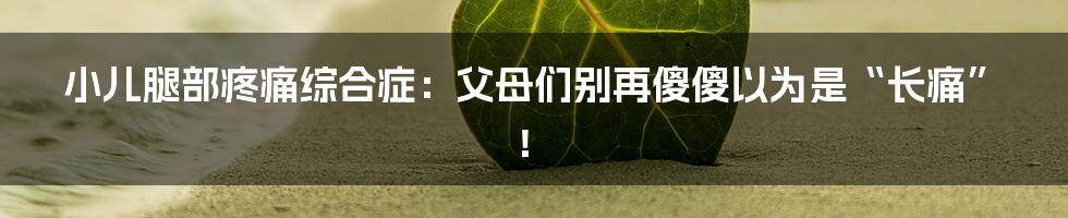 小儿腿部疼痛综合症：父母们别再傻傻以为是“长痛”！