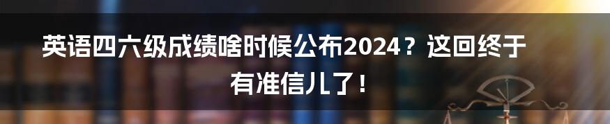 英语四六级成绩啥时候公布2024？这回终于有准信儿了！