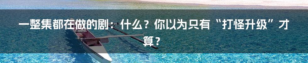 一整集都在做的剧：什么？你以为只有“打怪升级”才算？