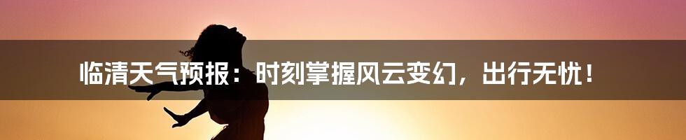 临清天气预报：时刻掌握风云变幻，出行无忧！