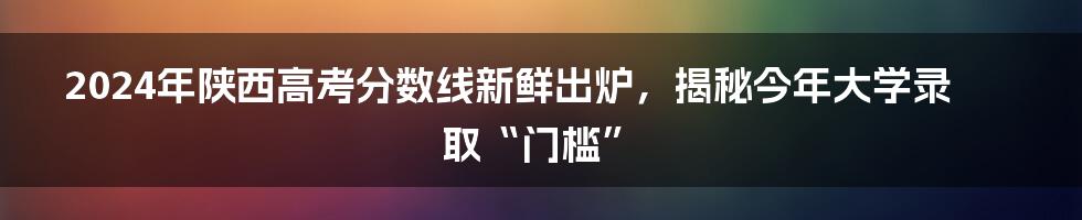 2024年陕西高考分数线新鲜出炉，揭秘今年大学录取“门槛”