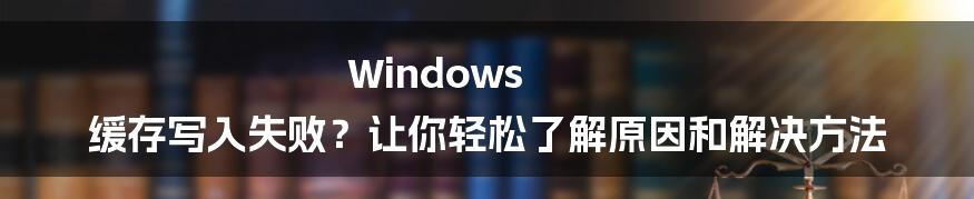 Windows 缓存写入失败？让你轻松了解原因和解决方法