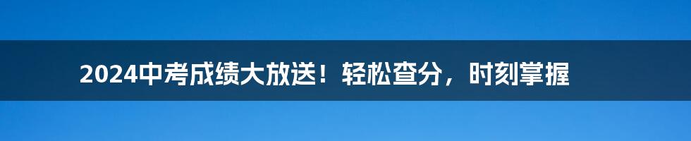 2024中考成绩大放送！轻松查分，时刻掌握