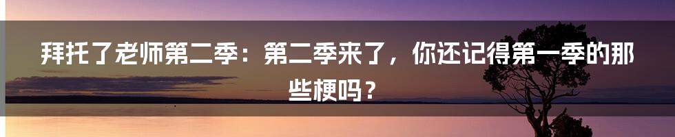 拜托了老师第二季：第二季来了，你还记得第一季的那些梗吗？