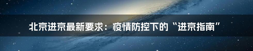 北京进京最新要求：疫情防控下的“进京指南”