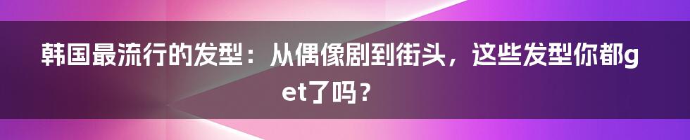 韩国最流行的发型：从偶像剧到街头，这些发型你都get了吗？