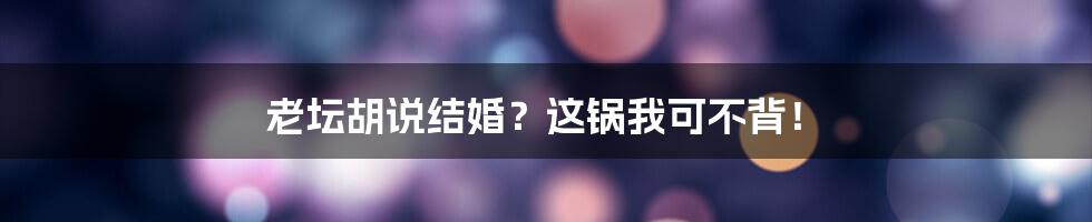 老坛胡说结婚？这锅我可不背！