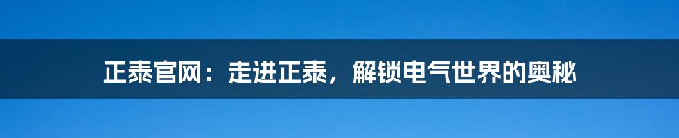 正泰官网：走进正泰，解锁电气世界的奥秘