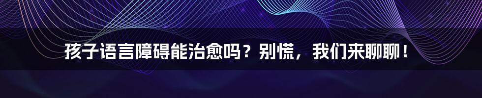 孩子语言障碍能治愈吗？别慌，我们来聊聊！