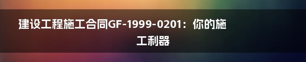 建设工程施工合同GF-1999-0201：你的施工利器