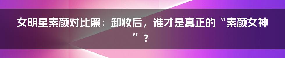 女明星素颜对比照：卸妆后，谁才是真正的“素颜女神”？