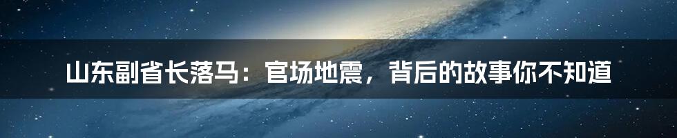 山东副省长落马：官场地震，背后的故事你不知道