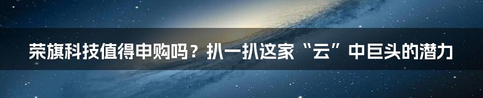 荣旗科技值得申购吗？扒一扒这家“云”中巨头的潜力