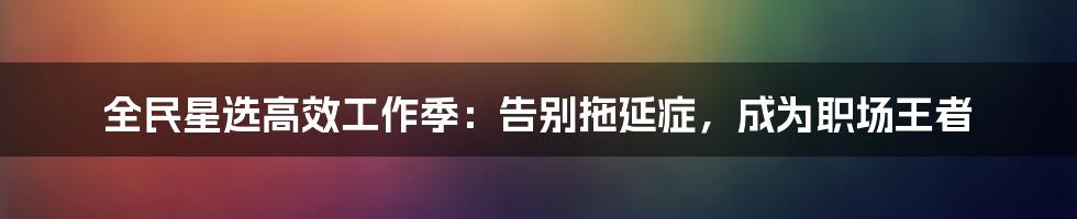 全民星选高效工作季：告别拖延症，成为职场王者