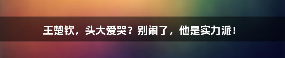 王楚钦，头大爱哭？别闹了，他是实力派！