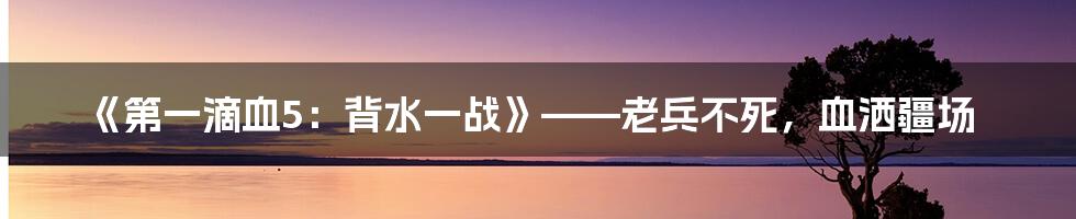 《第一滴血5：背水一战》——老兵不死，血洒疆场