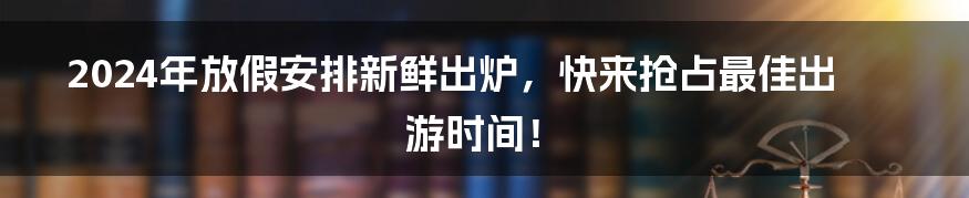 2024年放假安排新鲜出炉，快来抢占最佳出游时间！