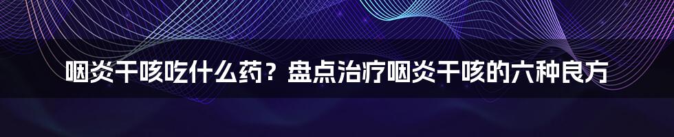 咽炎干咳吃什么药？盘点治疗咽炎干咳的六种良方