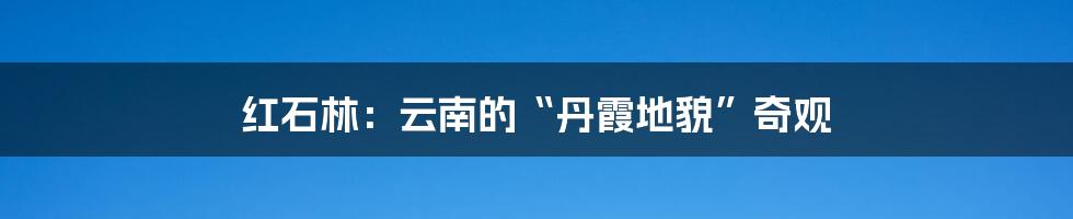 红石林：云南的“丹霞地貌”奇观