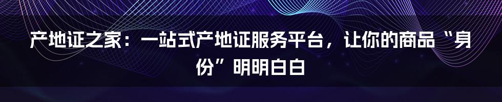 产地证之家：一站式产地证服务平台，让你的商品“身份”明明白白