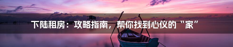 下陆租房：攻略指南，帮你找到心仪的“家”