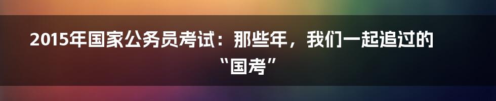 2015年国家公务员考试：那些年，我们一起追过的“国考”