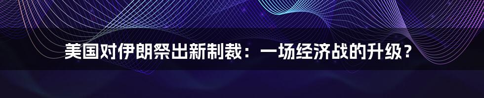 美国对伊朗祭出新制裁：一场经济战的升级？