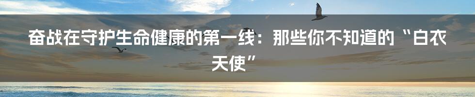 奋战在守护生命健康的第一线：那些你不知道的“白衣天使”