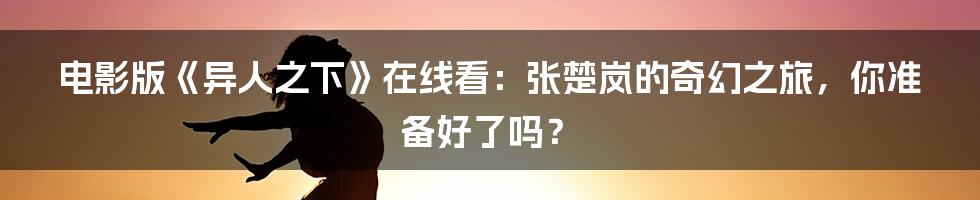 电影版《异人之下》在线看：张楚岚的奇幻之旅，你准备好了吗？