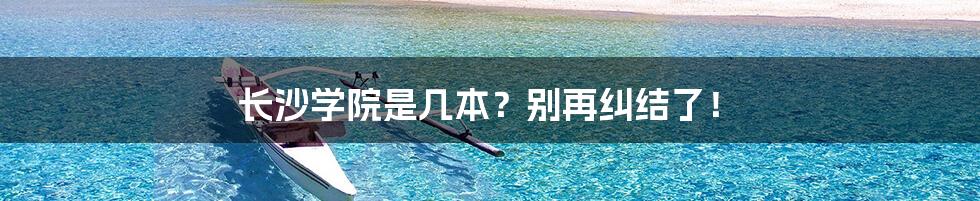 长沙学院是几本？别再纠结了！