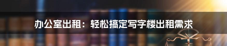 办公室出租：轻松搞定写字楼出租需求