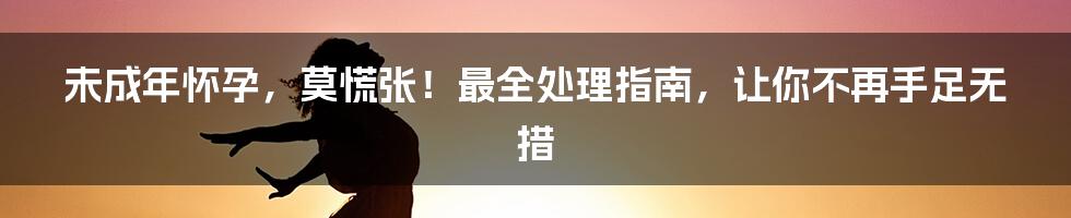 未成年怀孕，莫慌张！最全处理指南，让你不再手足无措