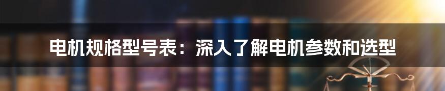 电机规格型号表：深入了解电机参数和选型