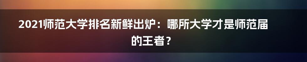 2021师范大学排名新鲜出炉：哪所大学才是师范届的王者？