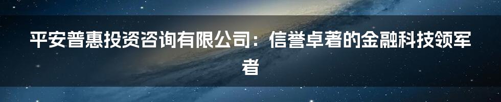 平安普惠投资咨询有限公司：信誉卓著的金融科技领军者