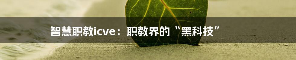 智慧职教icve：职教界的“黑科技”