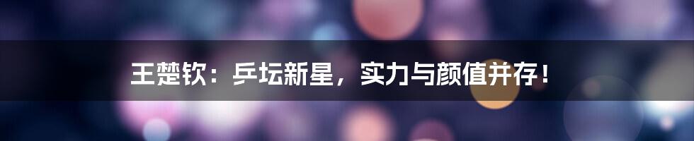 王楚钦：乒坛新星，实力与颜值并存！